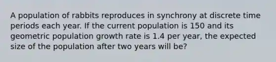 A population of rabbits reproduces in synchrony at discrete time periods each year. If the current population is 150 and its geometric population growth rate is 1.4 per year, the expected size of the population after two years will be?