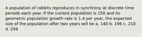 A population of rabbits reproduces in synchrony at discrete time periods each year. If the current population is 150 and its geometric population growth rate is 1.4 per year, the expected size of the population after two years will be a. 140 b. 196 c. 210 d. 294