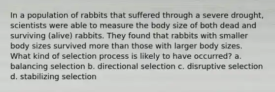 In a population of rabbits that suffered through a severe drought, scientists were able to measure the body size of both dead and surviving (alive) rabbits. They found that rabbits with smaller body sizes survived more than those with larger body sizes. What kind of selection process is likely to have occurred? a. balancing selection b. directional selection c. disruptive selection d. stabilizing selection