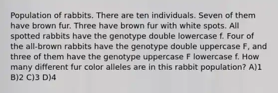 Population of rabbits. There are ten individuals. Seven of them have brown fur. Three have brown fur with white spots. All spotted rabbits have the genotype double lowercase f. Four of the all-brown rabbits have the genotype double uppercase F, and three of them have the genotype uppercase F lowercase f. How many different fur color alleles are in this rabbit population? A)1 B)2 C)3 D)4