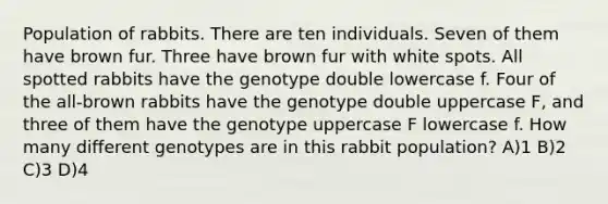 Population of rabbits. There are ten individuals. Seven of them have brown fur. Three have brown fur with white spots. All spotted rabbits have the genotype double lowercase f. Four of the all-brown rabbits have the genotype double uppercase F, and three of them have the genotype uppercase F lowercase f. How many different genotypes are in this rabbit population? A)1 B)2 C)3 D)4