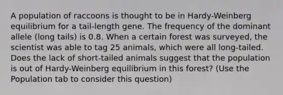 A population of raccoons is thought to be in Hardy-Weinberg equilibrium for a tail-length gene. The frequency of the dominant allele (long tails) is 0.8. When a certain forest was surveyed, the scientist was able to tag 25 animals, which were all long-tailed. Does the lack of short-tailed animals suggest that the population is out of Hardy-Weinberg equilibrium in this forest? (Use the Population tab to consider this question)