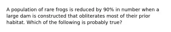 A population of rare frogs is reduced by 90% in number when a large dam is constructed that obliterates most of their prior habitat. Which of the following is probably true?