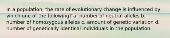 In a population, the rate of evolutionary change is influenced by which one of the following? a. number of neutral alleles b. number of homozygous alleles c. amount of genetic variation d. number of genetically identical individuals in the population