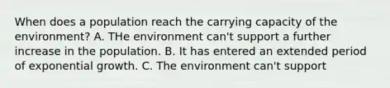 When does a population reach the carrying capacity of the environment? A. THe environment can't support a further increase in the population. B. It has entered an extended period of exponential growth. C. The environment can't support