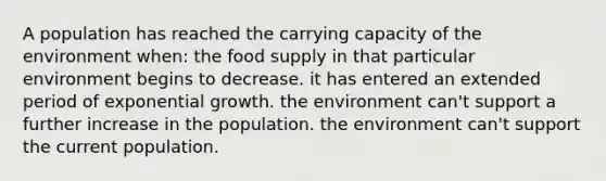 A population has reached the <a href='https://www.questionai.com/knowledge/kK6xi1gljp-carrying-capacity' class='anchor-knowledge'>carrying capacity</a> of the environment when: the food supply in that particular environment begins to decrease. it has entered an extended period of <a href='https://www.questionai.com/knowledge/kotMRuKib4-exponential-growth' class='anchor-knowledge'>exponential growth</a>. the environment can't support a further increase in the population. the environment can't support the current population.