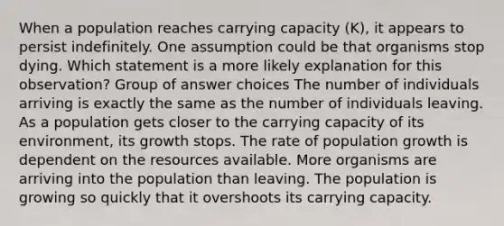 When a population reaches carrying capacity (K), it appears to persist indefinitely. One assumption could be that organisms stop dying. Which statement is a more likely explanation for this observation? Group of answer choices The number of individuals arriving is exactly the same as the number of individuals leaving. As a population gets closer to the carrying capacity of its environment, its growth stops. The rate of population growth is dependent on the resources available. More organisms are arriving into the population than leaving. The population is growing so quickly that it overshoots its carrying capacity.