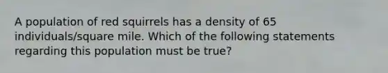 A population of red squirrels has a density of 65 individuals/square mile. Which of the following statements regarding this population must be true?