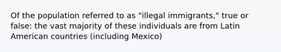 Of the population referred to as "illegal immigrants," true or false: the vast majority of these individuals are from Latin American countries (including Mexico)