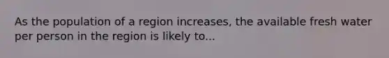 As the population of a region increases, the available fresh water per person in the region is likely to...