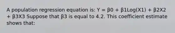 A population regression equation is: Y = β0 + β1Log(X1) + β2X2 + β3X3 Suppose that β3 is equal to 4.2. This coefficient estimate shows that: