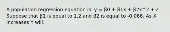 A population regression equation is: y = β0 + β1x + β2x^2 + ε Suppose that β1 is equal to 1.2 and β2 is equal to -0.086. As X increases Y will: