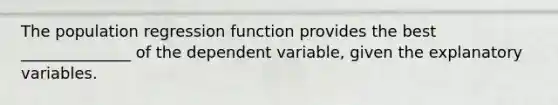 The population regression function provides the best ______________ of the dependent variable, given the explanatory variables.