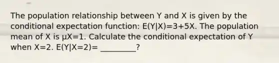 The population relationship between Y and X is given by the conditional expectation function: E(Y|X)=3+5X. The population mean of X is μX=1. Calculate the conditional expectation of Y when X=2. E(Y|X=2)= _________?