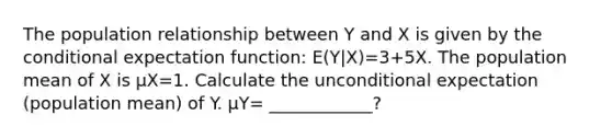 The population relationship between Y and X is given by <a href='https://www.questionai.com/knowledge/kkQpDimdJH-the-conditional' class='anchor-knowledge'>the conditional</a> expectation function: E(Y|X)=3+5X. The population mean of X is μX=1. Calculate the unconditional expectation (population mean) of Y. μY= ____________?