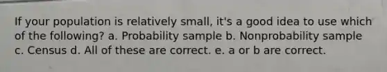 If your population is relatively small, it's a good idea to use which of the following? a. Probability sample b. Nonprobability sample c. Census d. All of these are correct. e. a or b are correct.