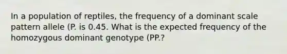 In a population of reptiles, the frequency of a dominant scale pattern allele (P. is 0.45. What is the expected frequency of the homozygous dominant genotype (PP.?