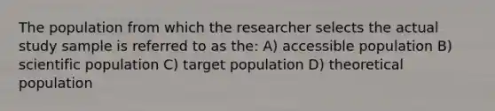 The population from which the researcher selects the actual study sample is referred to as the: A) accessible population B) scientific population C) target population D) theoretical population