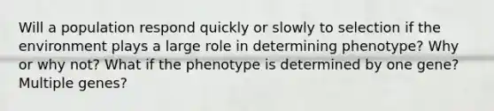 Will a population respond quickly or slowly to selection if the environment plays a large role in determining phenotype? Why or why not? What if the phenotype is determined by one gene? Multiple genes?