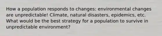 How a population responds to changes: environmental changes are unpredictable! Climate, natural disasters, epidemics, etc. What would be the best strategy for a population to survive in unpredictable environment?