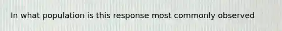 In what population is this response most commonly observed