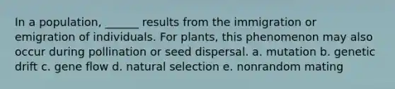 In a population, ______ results from the immigration or emigration of individuals. For plants, this phenomenon may also occur during pollination or seed dispersal. a. mutation b. genetic drift c. gene flow d. natural selection e. nonrandom mating