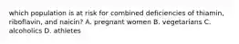 which population is at risk for combined deficiencies of thiamin, riboflavin, and naicin? A. pregnant women B. vegetarians C. alcoholics D. athletes