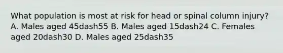 What population is most at risk for head or spinal column​ injury? A. Males aged 45dash55 B. Males aged 15dash24 C. Females aged 20dash30 D. Males aged 25dash35