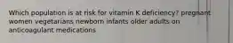 Which population is at risk for vitamin K deficiency? pregnant women vegetarians newborn infants older adults on anticoagulant medications