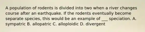 A population of rodents is divided into two when a river changes course after an earthquake. If the rodents eventually become separate species, this would be an example of ___ speciation. A. sympatric B. allopatric C. alloploidic D. divergent