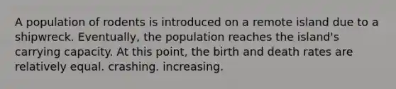 A population of rodents is introduced on a remote island due to a shipwreck. Eventually, the population reaches the island's carrying capacity. At this point, the birth and death rates are relatively equal. crashing. increasing.