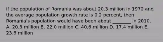 If the population of Romania was about 20.3 million in 1970 and the average population growth rate is 0.2 percent, then Romania's population would have been about ________ in 2010. A. 20.3 million B. 22.0 million C. 40.6 million D. 17.4 million E. 23.6 million