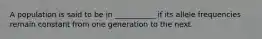 A population is said to be in ___________ if its allele frequencies remain constant from one generation to the next.