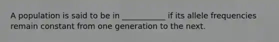 A population is said to be in ___________ if its allele frequencies remain constant from one generation to the next.