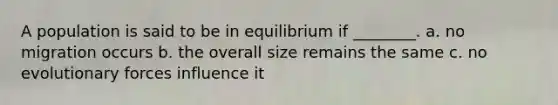 A population is said to be in equilibrium if ________. a. no migration occurs b. the overall size remains the same c. no evolutionary forces influence it