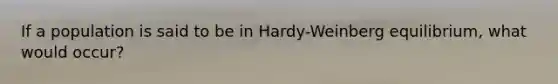 If a population is said to be in Hardy-Weinberg equilibrium, what would occur?