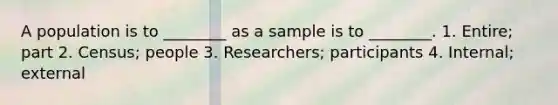 A population is to ________ as a sample is to ________. 1. Entire; part 2. Census; people 3. Researchers; participants 4. Internal; external