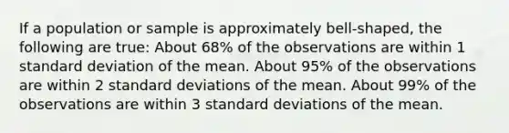 If a population or sample is approximately bell-shaped, the following are true: About 68% of the observations are within 1 standard deviation of the mean. About 95% of the observations are within 2 standard deviations of the mean. About 99% of the observations are within 3 standard deviations of the mean.