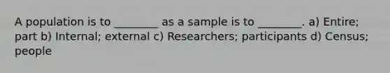 A population is to ________ as a sample is to ________. a) Entire; part b) Internal; external c) Researchers; participants d) Census; people