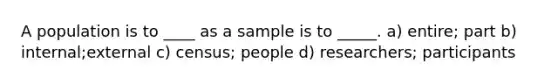 A population is to ____ as a sample is to _____. a) entire; part b) internal;external c) census; people d) researchers; participants