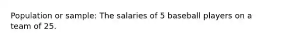 Population or sample: The salaries of 5 baseball players on a team of 25.