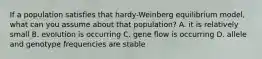 If a population satisfies that hardy-Weinberg equilibrium model, what can you assume about that population? A. it is relatively small B. evolution is occurring C. gene flow is occurring D. allele and genotype frequencies are stable