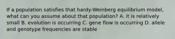 If a population satisfies that hardy-Weinberg equilibrium model, what can you assume about that population? A. it is relatively small B. evolution is occurring C. gene flow is occurring D. allele and genotype frequencies are stable