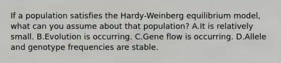 If a population satisfies the Hardy-Weinberg equilibrium model, what can you assume about that population? A.It is relatively small. B.Evolution is occurring. C.Gene flow is occurring. D.Allele and genotype frequencies are stable.