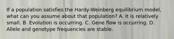 If a population satisfies the Hardy-Weinberg equilibrium model, what can you assume about that population? A. It is relatively small. ​B. Evolution is occurring. C. Gene flow is occurring. D. Allele and genotype frequencies are stable.