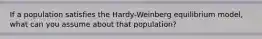 If a population satisfies the Hardy-Weinberg equilibrium model, what can you assume about that population?