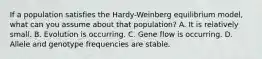 If a population satisfies the Hardy-Weinberg equilibrium model, what can you assume about that population? A. It is relatively small. B. Evolution is occurring. C. Gene flow is occurring. D. Allele and genotype frequencies are stable.