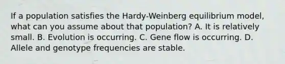 If a population satisfies the Hardy-Weinberg equilibrium model, what can you assume about that population? A. It is relatively small. B. Evolution is occurring. C. Gene flow is occurring. D. Allele and genotype frequencies are stable.