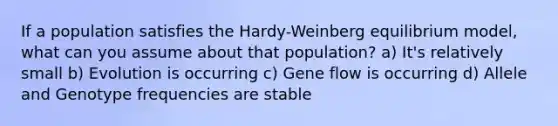 If a population satisfies the Hardy-Weinberg equilibrium model, what can you assume about that population? a) It's relatively small b) Evolution is occurring c) Gene flow is occurring d) Allele and Genotype frequencies are stable