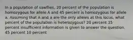 In a population of sawflies, 20 percent of the population is homozygous for allele A and 45 percent is homozygous for allele a. Assuming that A and a are the only alleles at this locus, what percent of the population is heterozygous? 20 percent 35 percent Insufficient information is given to answer the question. 45 percent 10 percent